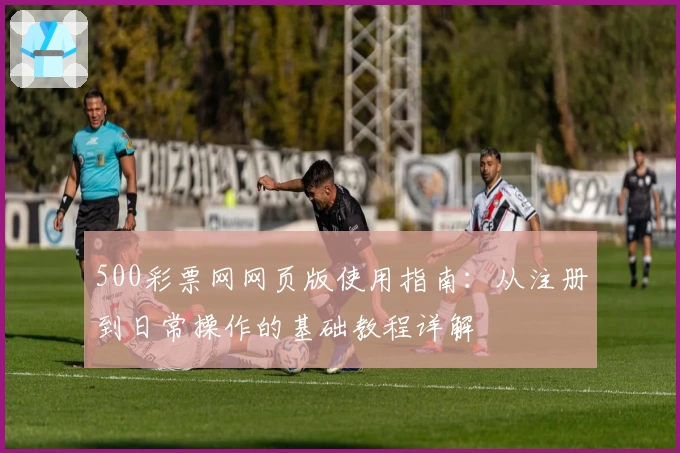 500彩票网网页版使用指南：从注册到日常操作的基础教程详解
