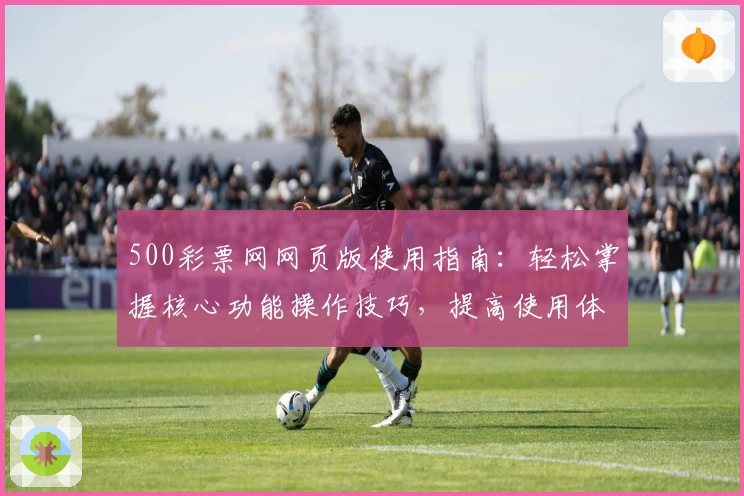 500彩票网网页版使用指南：轻松掌握核心功能操作技巧，提高使用体验