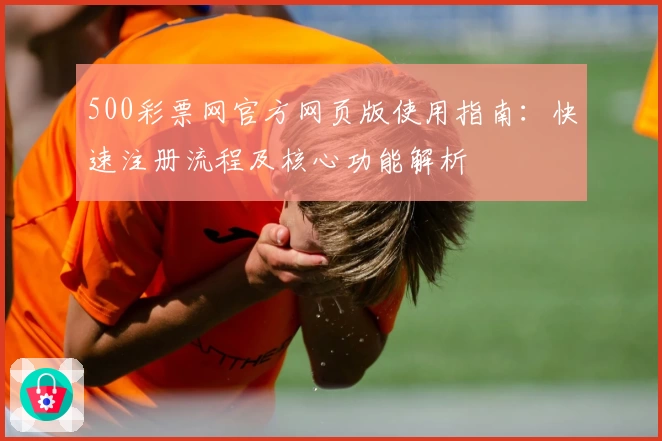 500彩票网官方网页版使用指南：快速注册流程及核心功能解析