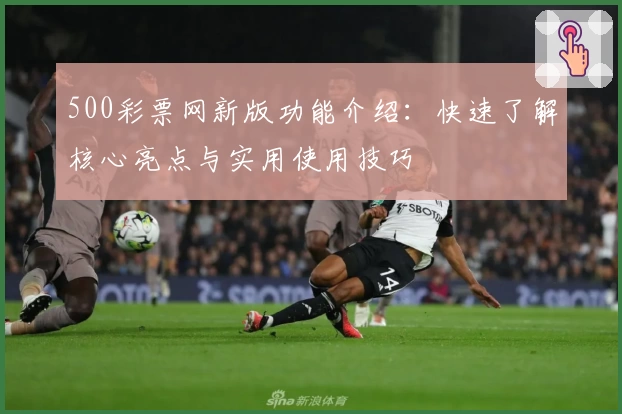500彩票网新版功能介绍:快速了解核心亮点与实用使用技巧